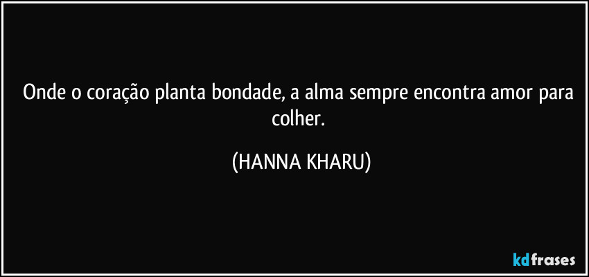 Onde o coração planta bondade, a alma sempre encontra amor para colher. (HANNA KHARU)