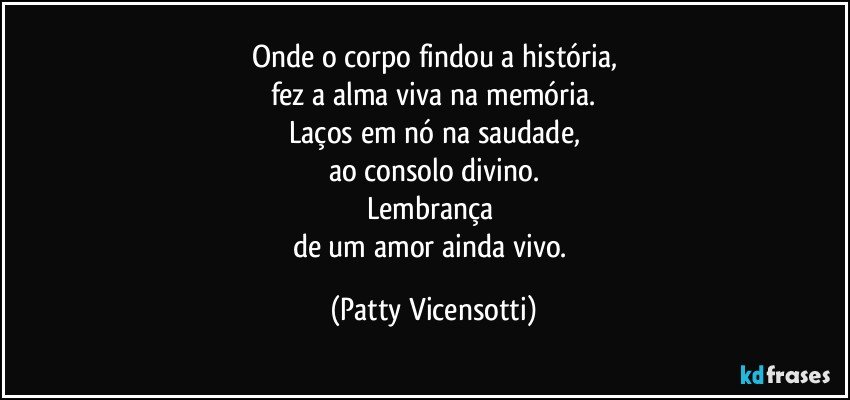 Onde o corpo findou a história,
fez a alma viva na memória.
Laços em nó na saudade,
ao consolo divino.
Lembrança 
de um amor ainda vivo. (Patty Vicensotti)