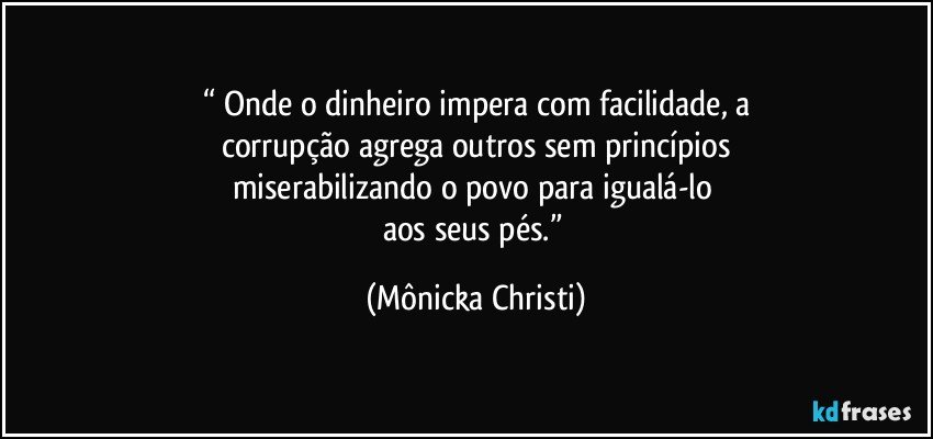 “ Onde o dinheiro impera com facilidade, a
corrupção agrega outros sem princípios
miserabilizando o povo para igualá-lo 
aos seus pés.” (Mônicka Christi)