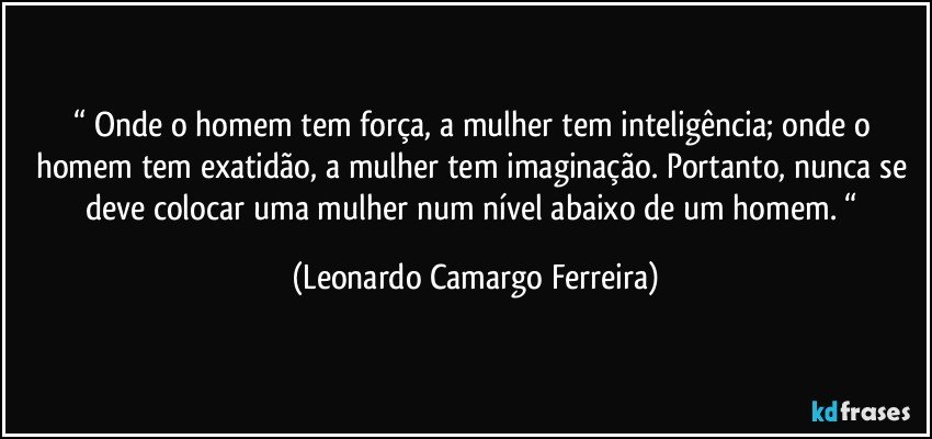 “ Onde o homem tem força, a mulher tem inteligência; onde o homem tem exatidão, a mulher tem imaginação. Portanto, nunca se deve colocar uma mulher num nível abaixo de um homem. “ (Leonardo Camargo Ferreira)