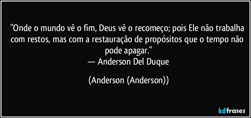"Onde o mundo vê o fim, Deus vê o recomeço; pois Ele não trabalha com restos, mas com a restauração de propósitos que o tempo não pode apagar."
​— Anderson Del Duque (Anderson (Anderson))