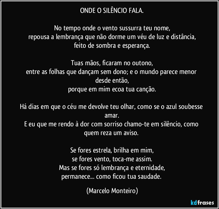 ONDE O SILÊNCIO FALA.

No tempo onde o vento sussurra teu nome,
repousa a lembrança que não dorme um véu de luz e distância,
feito de sombra e esperança.

Tuas mãos, ficaram no outono,
entre as folhas que dançam sem dono; e o mundo parece menor desde então,
porque em mim ecoa tua canção.

Há dias em que o céu me devolve teu olhar, como se o azul soubesse amar.
E eu que me rendo à dor com sorriso chamo-te em silêncio, como quem reza um aviso. 

Se fores estrela, brilha em mim,
se fores vento, toca-me assim.
Mas se fores só lembrança e eternidade,
permanece... como ficou tua saudade. (Marcelo Monteiro)