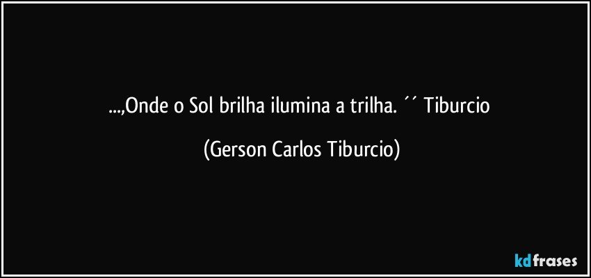 ...,Onde o Sol brilha ilumina a trilha. ´´ Tiburcio (Gerson Carlos Tiburcio)