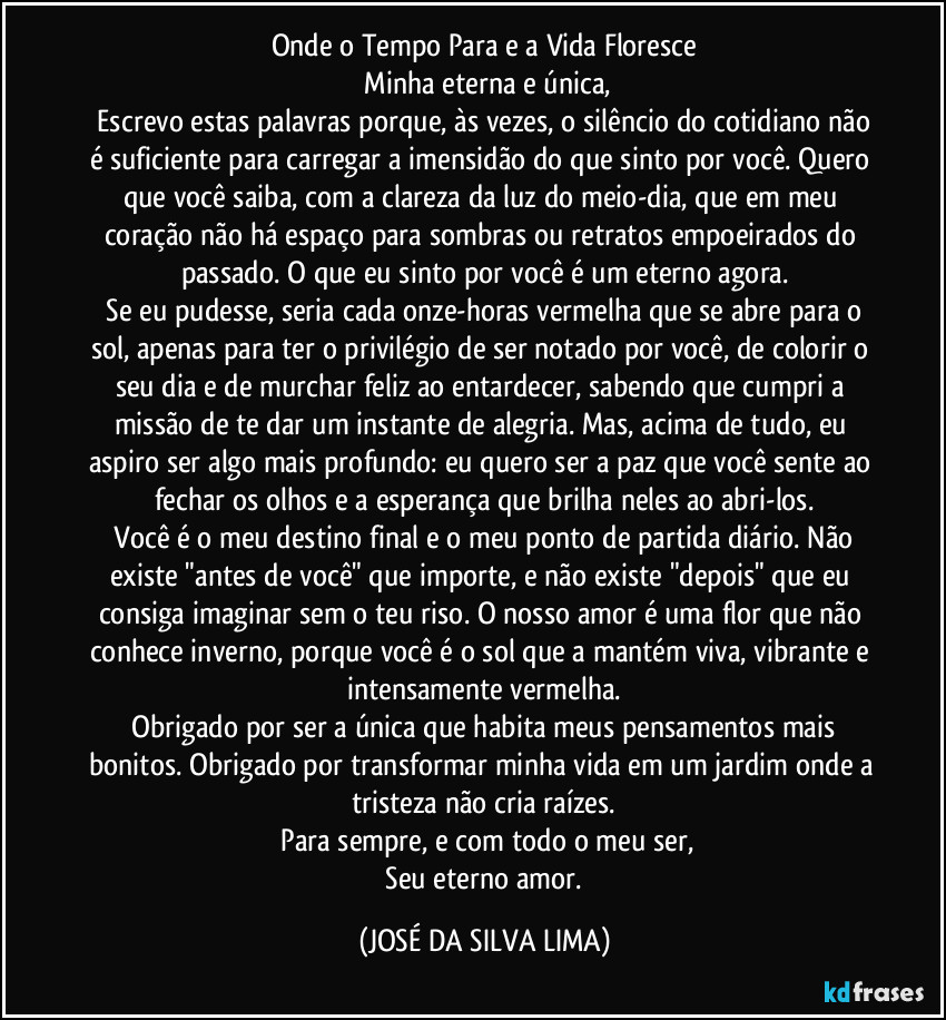Onde o Tempo Para e a Vida Floresce
​Minha eterna e única,
​Escrevo estas palavras porque, às vezes, o silêncio do cotidiano não é suficiente para carregar a imensidão do que sinto por você. Quero que você saiba, com a clareza da luz do meio-dia, que em meu coração não há espaço para sombras ou retratos empoeirados do passado. O que eu sinto por você é um eterno agora.
​Se eu pudesse, seria cada onze-horas vermelha que se abre para o sol, apenas para ter o privilégio de ser notado por você, de colorir o seu dia e de murchar feliz ao entardecer, sabendo que cumpri a missão de te dar um instante de alegria. Mas, acima de tudo, eu aspiro ser algo mais profundo: eu quero ser a paz que você sente ao fechar os olhos e a esperança que brilha neles ao abri-los.
​Você é o meu destino final e o meu ponto de partida diário. Não existe "antes de você" que importe, e não existe "depois" que eu consiga imaginar sem o teu riso. O nosso amor é uma flor que não conhece inverno, porque você é o sol que a mantém viva, vibrante e intensamente vermelha.
​Obrigado por ser a única que habita meus pensamentos mais bonitos. Obrigado por transformar minha vida em um jardim onde a tristeza não cria raízes.
​Para sempre, e com todo o meu ser,
​Seu eterno amor. (JOSÉ DA SILVA LIMA)