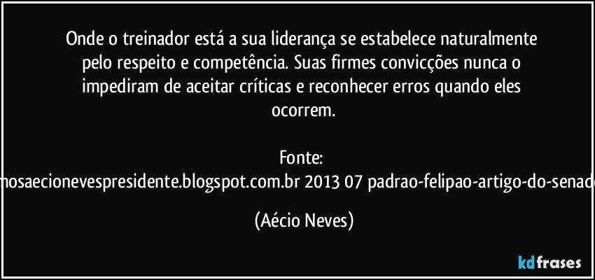 Onde o treinador está a sua liderança se estabelece naturalmente pelo respeito e competência. Suas firmes convicções nunca o impediram de aceitar críticas e reconhecer erros quando eles ocorrem.

Fonte: http://queremosaecionevespresidente.blogspot.com.br/2013/07/padrao-felipao-artigo-do-senador-aecio.html (Aécio Neves)