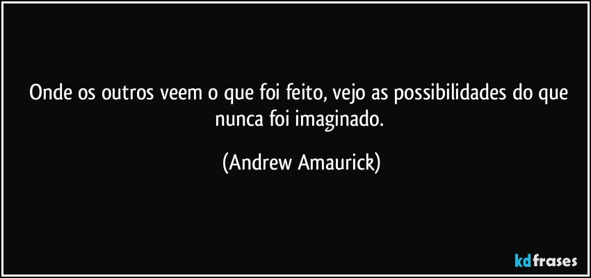 Onde os outros veem o que foi feito, vejo as possibilidades do que nunca foi imaginado. (Andrew Amaurick)