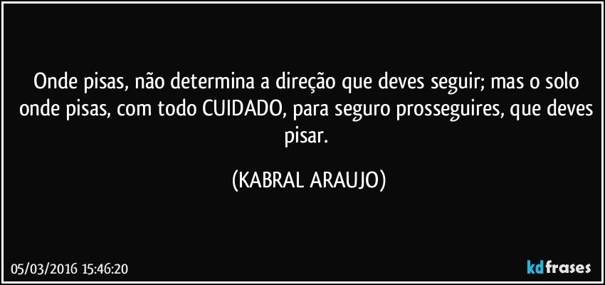 Onde pisas, não determina a direção que deves seguir; mas o solo onde pisas, com todo CUIDADO, para seguro prosseguires, que deves pisar. (KABRAL ARAUJO)