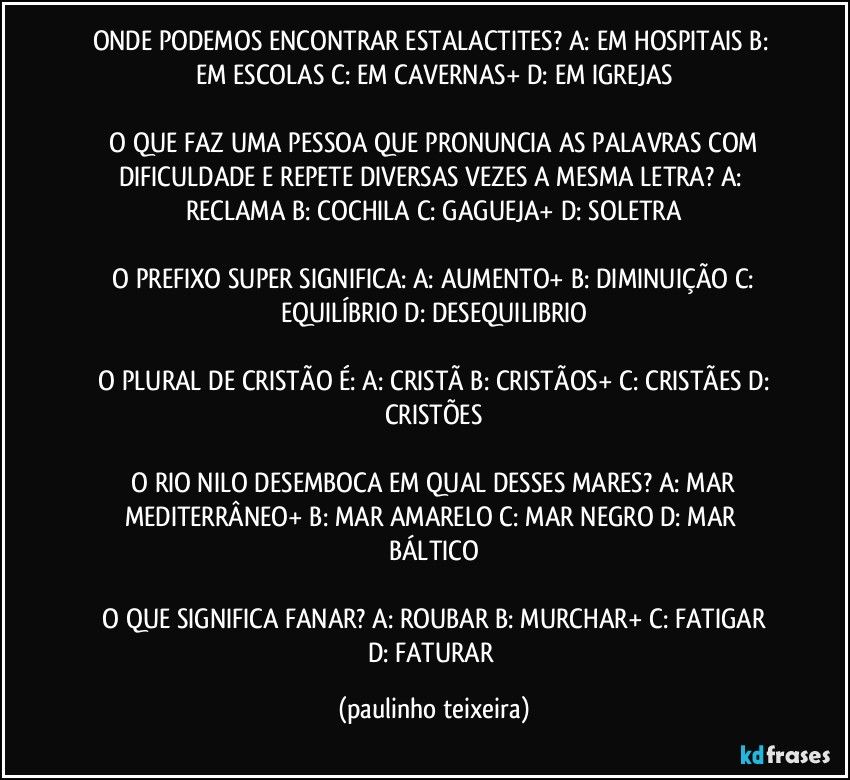 ONDE PODEMOS ENCONTRAR ESTALACTITES?  A: EM HOSPITAIS  B: EM ESCOLAS  C: EM CAVERNAS+  D: EM IGREJAS

 O QUE FAZ UMA PESSOA QUE PRONUNCIA AS PALAVRAS COM DIFICULDADE E REPETE DIVERSAS VEZES A MESMA LETRA?  A: RECLAMA  B: COCHILA  C: GAGUEJA+  D: SOLETRA

 O PREFIXO SUPER SIGNIFICA: A: AUMENTO+  B: DIMINUIÇÃO  C: EQUILÍBRIO  D: DESEQUILIBRIO

 O PLURAL DE CRISTÃO É:  A: CRISTÃ  B: CRISTÃOS+  C: CRISTÃES  D: CRISTÕES

 O RIO NILO DESEMBOCA EM QUAL DESSES MARES?  A: MAR MEDITERRÂNEO+  B: MAR AMARELO  C: MAR NEGRO  D: MAR BÁLTICO

 O QUE SIGNIFICA FANAR?  A: ROUBAR  B: MURCHAR+  C: FATIGAR  D: FATURAR (paulinho teixeira)