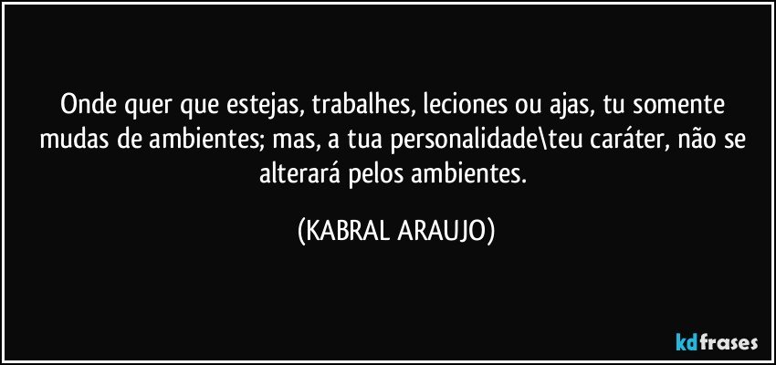 Onde quer que estejas, trabalhes, leciones ou ajas, tu somente mudas de ambientes; mas, a tua personalidade\teu caráter, não se alterará pelos ambientes. (KABRAL ARAUJO)