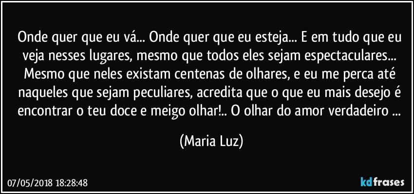 Onde quer que eu vá... Onde quer que eu esteja... E em tudo que eu veja nesses lugares, mesmo que todos eles sejam espectaculares... Mesmo que neles existam centenas de olhares, e eu me perca até naqueles que sejam peculiares, acredita que o que eu mais desejo é encontrar o teu doce e meigo olhar!.. O olhar do amor verdadeiro ... (Maria Luz)