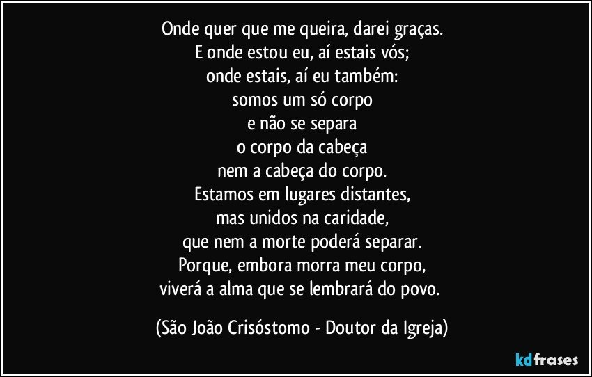 Onde quer que me queira, darei graças.
E onde estou eu, aí estais vós;
onde estais, aí eu também:
somos um só corpo
e não se separa
o corpo da cabeça
nem a cabeça do corpo.
Estamos em lugares distantes,
mas unidos na caridade,
que nem a morte poderá separar.
Porque, embora morra meu corpo,
viverá a alma que se lembrará do povo. (São João Crisóstomo - Doutor da Igreja)