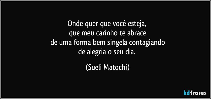 Onde quer que você esteja, 
que meu carinho te abrace
de uma forma bem singela contagiando
de alegria o seu dia. (Sueli Matochi)