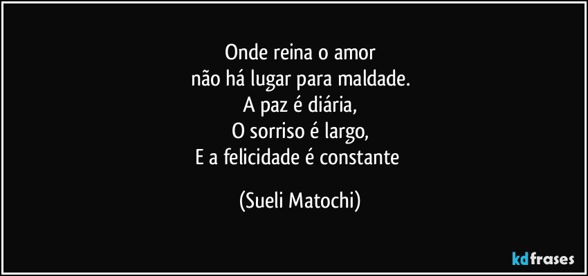 Onde reina o amor
não há lugar para maldade.
A paz é diária,
O sorriso é largo,
E a felicidade é constante (Sueli Matochi)