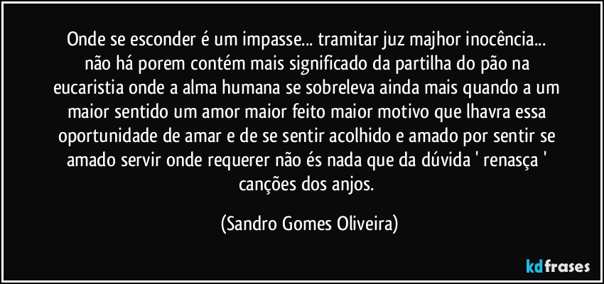 Onde se esconder é um impasse... tramitar juz majhor inocência... não há porem contém mais significado da partilha do pão na eucaristia onde a alma humana se sobreleva ainda mais quando a um maior sentido um amor maior feito maior motivo que lhavra essa oportunidade de amar e de se sentir acolhido e amado por sentir se amado servir onde requerer não és nada que da dúvida ' renasça ' canções dos anjos. (Sandro Gomes Oliveira)