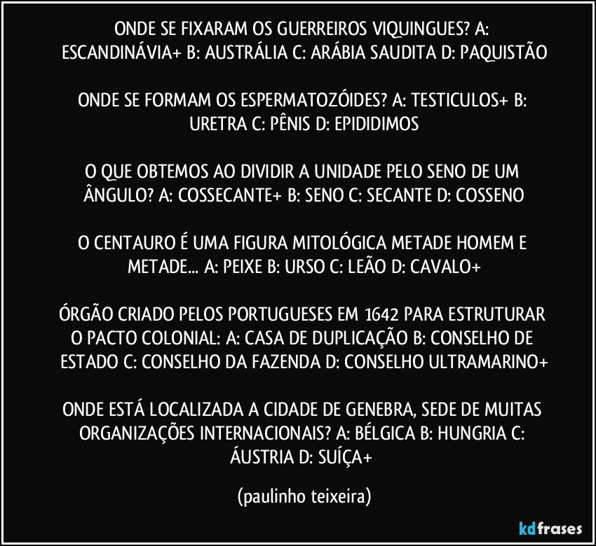 ONDE SE FIXARAM OS GUERREIROS VIQUINGUES?  A: ESCANDINÁVIA+  B: AUSTRÁLIA  C: ARÁBIA SAUDITA  D: PAQUISTÃO

ONDE SE FORMAM OS ESPERMATOZÓIDES? A: TESTICULOS+  B: URETRA  C: PÊNIS  D: EPIDIDIMOS

O QUE OBTEMOS AO DIVIDIR A UNIDADE PELO SENO DE UM ÂNGULO? A: COSSECANTE+  B: SENO  C: SECANTE  D: COSSENO

O CENTAURO É UMA FIGURA MITOLÓGICA METADE HOMEM E METADE... A: PEIXE  B: URSO  C: LEÃO  D: CAVALO+

ÓRGÃO CRIADO PELOS PORTUGUESES EM 1642 PARA ESTRUTURAR O PACTO COLONIAL: A: CASA DE DUPLICAÇÃO  B: CONSELHO DE ESTADO  C: CONSELHO DA FAZENDA  D: CONSELHO ULTRAMARINO+

ONDE ESTÁ LOCALIZADA A CIDADE DE GENEBRA, SEDE DE MUITAS ORGANIZAÇÕES INTERNACIONAIS? A: BÉLGICA  B: HUNGRIA  C: ÁUSTRIA  D: SUÍÇA+ (paulinho teixeira)