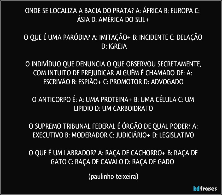 ONDE SE LOCALIZA A BACIA DO PRATA? A: ÁFRICA  B: EUROPA  C: ÁSIA  D: AMÉRICA DO SUL+

 O QUE É UMA PARÓDIA? A: IMITAÇÃO+  B: INCIDENTE   C: DELAÇÃO   D: IGREJA

 O INDIVÍDUO QUE DENUNCIA O QUE OBSERVOU SECRETAMENTE, COM INTUITO DE PREJUDICAR ALGUÉM É CHAMADO DE:  A: ESCRIVÃO  B: ESPIÃO+  C: PROMOTOR  D: ADVOGADO

 O ANTICORPO É: A: UMA PROTEINA+  B: UMA CÉLULA  C: UM LIPIDIO  D: UM CARBOIDRATO

 O SUPREMO TRIBUNAL FEDERAL É ÓRGÃO DE QUAL PODER? A: EXECUTIVO   B: MODERADOR  C: JUDICIÁRIO+  D: LEGISLATIVO

 O QUE É UM LABRADOR? A: RAÇA DE CACHORRO+  B: RAÇA DE GATO  C: RAÇA DE CAVALO  D: RAÇA DE GADO (paulinho teixeira)