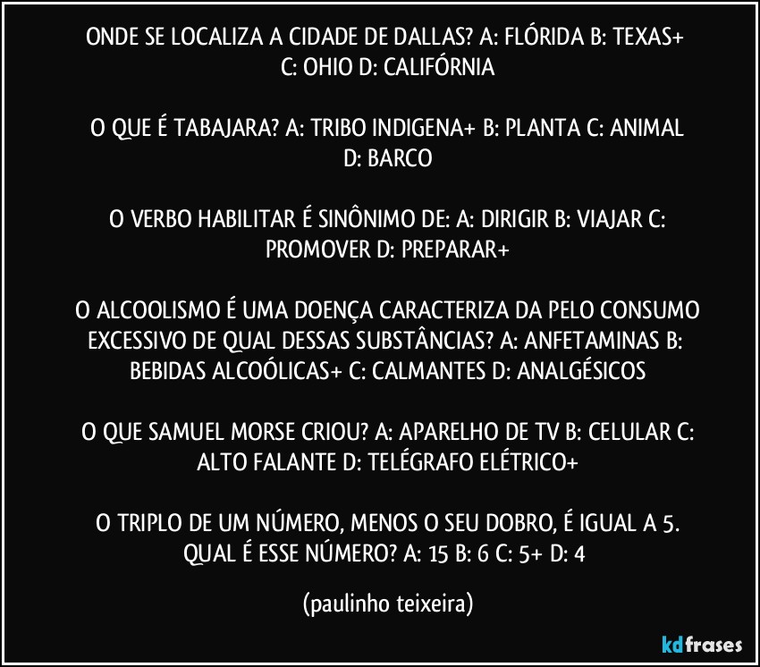 ONDE SE LOCALIZA A CIDADE DE DALLAS?  A: FLÓRIDA  B: TEXAS+  C: OHIO  D: CALIFÓRNIA

 O QUE É TABAJARA?  A: TRIBO INDIGENA+  B: PLANTA  C: ANIMAL  D: BARCO

 O VERBO HABILITAR É SINÔNIMO DE: A: DIRIGIR   B: VIAJAR  C: PROMOVER  D: PREPARAR+

 O ALCOOLISMO É UMA DOENÇA CARACTERIZA DA PELO CONSUMO EXCESSIVO DE QUAL DESSAS SUBSTÂNCIAS?  A: ANFETAMINAS  B: BEBIDAS ALCOÓLICAS+  C: CALMANTES  D: ANALGÉSICOS

 O QUE SAMUEL MORSE CRIOU?  A: APARELHO DE TV  B: CELULAR  C: ALTO FALANTE  D: TELÉGRAFO ELÉTRICO+

 O TRIPLO DE UM NÚMERO, MENOS O SEU DOBRO, É IGUAL A 5. QUAL É ESSE NÚMERO?  A: 15  B: 6  C: 5+  D: 4 (paulinho teixeira)