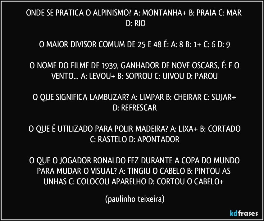 ONDE SE PRATICA O ALPINISMO?  A: MONTANHA+  B: PRAIA  C: MAR  D: RIO

O MAIOR DIVISOR COMUM DE 25 E 48 É:  A: 8  B: 1+  C: 6  D: 9

 O NOME DO FILME DE 1939, GANHADOR DE NOVE OSCARS, É: E O VENTO...  A: LEVOU+  B: SOPROU  C: UIVOU  D: PAROU

 O QUE SIGNIFICA LAMBUZAR?  A: LIMPAR  B: CHEIRAR  C: SUJAR+  D: REFRESCAR

 O QUE É UTILIZADO PARA POLIR MADEIRA?  A: LIXA+  B: CORTADO  C: RASTELO  D: APONTADOR

 O QUE O JOGADOR RONALDO FEZ DURANTE A COPA DO MUNDO PARA MUDAR O VISUAL?  A: TINGIU O CABELO  B: PINTOU AS UNHAS  C: COLOCOU APARELHO  D: CORTOU O CABELO+ (paulinho teixeira)