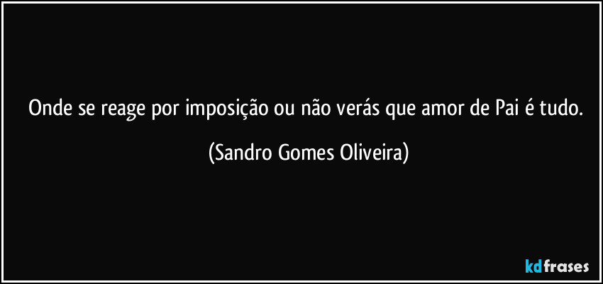 Onde se reage por imposição ou não verás que amor de Pai é tudo. (Sandro Gomes Oliveira)