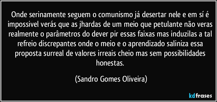 Onde serinamente seguem o comunismo já desertar nele e em sí é impossivel verás que as jhardas de um meio que petulante não veras realmente o parâmetros do dever pir essas faixas mas induzilas a tal refreio discrepantes onde o meio e o aprendizado saliniza essa proposta surreal de valores irreais cheio mas sem possibilidades honestas. (Sandro Gomes Oliveira)