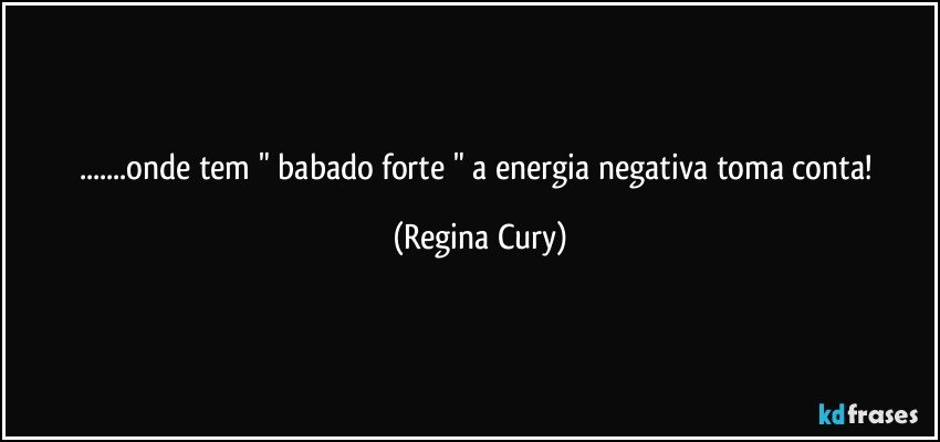 ...onde tem " babado forte " a energia negativa toma conta! (Regina Cury)