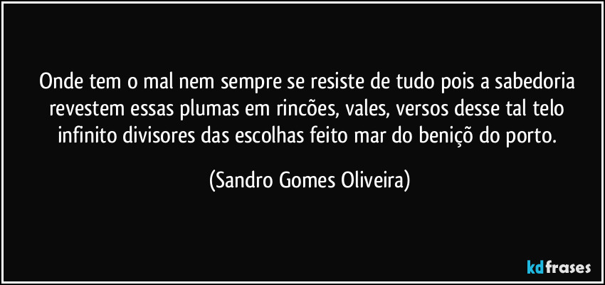 Onde tem o mal nem sempre se resiste de tudo pois a sabedoria revestem essas plumas em rincões, vales, versos desse tal telo infinito divisores das escolhas feito mar do beniçõ do porto. (Sandro Gomes Oliveira)