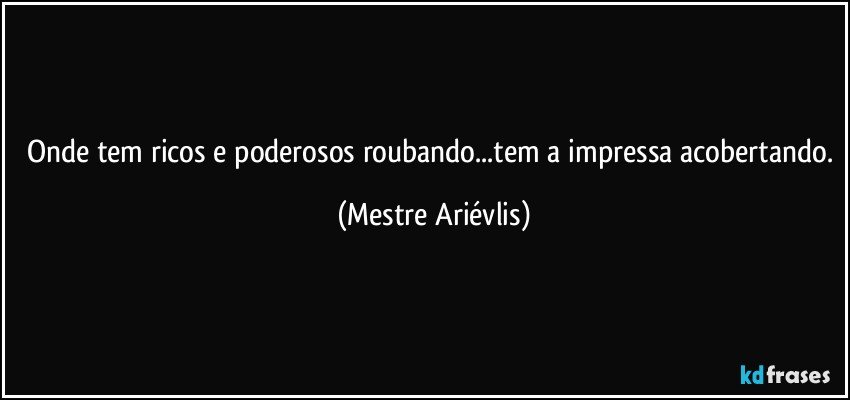 Onde tem ricos e poderosos roubando...tem a impressa acobertando. (Mestre Ariévlis)