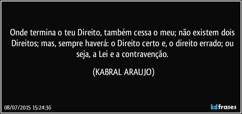 Onde termina o teu Direito, também cessa o meu; não existem dois Direitos; mas, sempre haverá: o Direito certo e, o direito errado; ou seja, a Lei e a contravenção. (KABRAL ARAUJO)