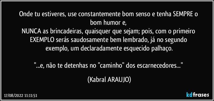 Onde tu estiveres, use constantemente bom senso e tenha SEMPRE o bom humor e, 
NUNCA as brincadeiras,  quaisquer que sejam; pois, com o primeiro EXEMPLO serás saudosamente bem lembrado, já no segundo exemplo, um declaradamente esquecido palhaço.

"...e, não te detenhas no "caminho" dos escarnecedores..." (KABRAL ARAUJO)