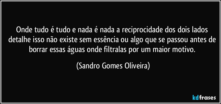 Onde tudo é tudo e nada é nada a reciprocidade dos dois lados detalhe isso não existe sem essência ou algo que se passou antes de borrar essas águas onde filtralas por um maior motivo. (Sandro Gomes Oliveira)