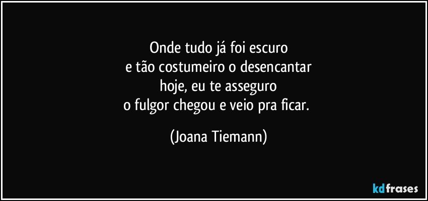 Onde tudo já foi escuro
e tão costumeiro o desencantar
hoje, eu te asseguro
o fulgor chegou e veio pra ficar. (Joana Tiemann)