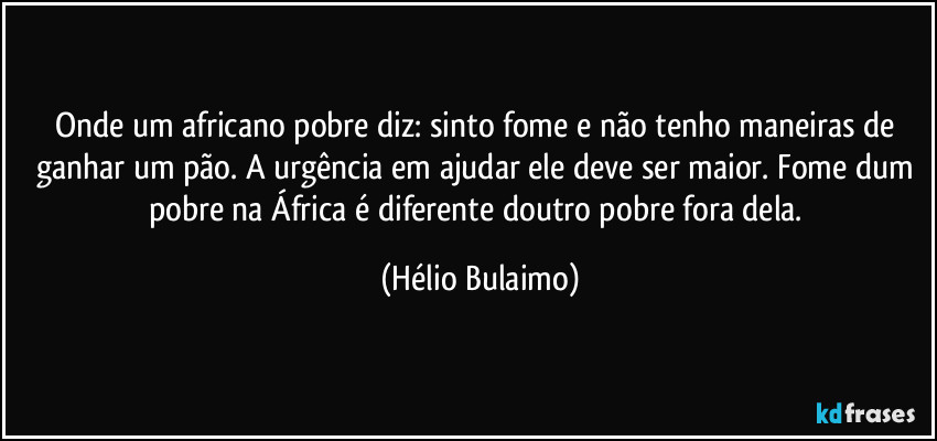 Onde um africano pobre diz: sinto fome e não tenho maneiras de ganhar um pão. A urgência em ajudar ele deve ser maior. Fome dum pobre na África é diferente doutro pobre fora dela. (Hélio Bulaimo)