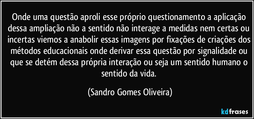 Onde uma questão aproli esse próprio questionamento a aplicação dessa ampliação não a sentido não interage a medidas nem certas ou incertas viemos a anabolir essas imagens por fixações de criações dos métodos educacionais onde derivar essa questão por signalidade ou que se detém dessa própria interação ou seja um sentido humano o sentido da vida. (Sandro Gomes Oliveira)