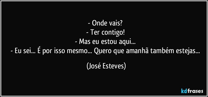 - Onde vais? 
- Ter contigo! 
- Mas eu estou aqui... 
- Eu sei... É por isso mesmo... Quero que amanhã também estejas... (José Esteves)