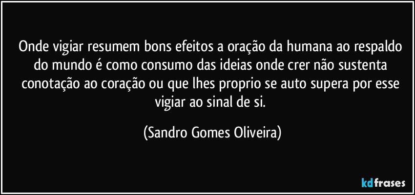 Onde vigiar resumem bons efeitos a oração da humana ao respaldo do mundo é como consumo das ideias onde crer não sustenta conotação ao coração ou que lhes proprio se auto supera por esse vigiar ao sinal de si. (Sandro Gomes Oliveira)