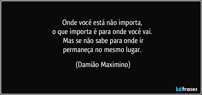 Onde você está não importa, 
o que importa é para onde você vai. 
Mas se não sabe para onde ir
permaneça no mesmo lugar. (Damião Maximino)