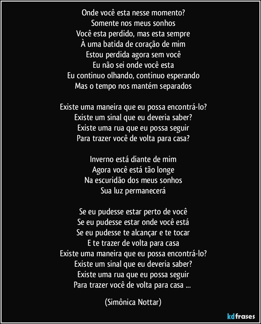 Onde você esta nesse momento?
Somente nos meus sonhos
Você esta perdido, mas esta sempre
À uma batida de coração de mim
Estou perdida agora sem você
Eu não sei onde você esta
Eu continuo olhando, continuo esperando
Mas o tempo nos mantém separados

Existe uma maneira que eu possa encontrá-lo?
Existe um sinal que eu deveria saber?
Existe uma rua que eu possa seguir
Para trazer você de volta para casa?

Inverno está diante de mim
Agora você está tão longe
Na escuridão dos meus sonhos
Sua luz permanecerá

Se eu pudesse estar perto de você
Se eu pudesse estar onde você está
Se eu pudesse te alcançar e te tocar
E te trazer de volta para casa
Existe uma maneira que eu possa encontrá-lo?
Existe um sinal que eu deveria saber?
Existe uma rua que eu possa seguir
Para trazer você de volta para casa ... (Simônica Nottar)