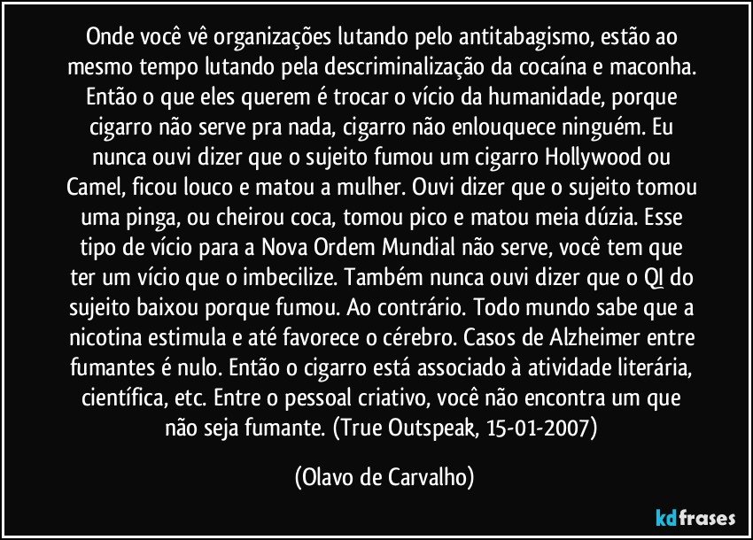 Onde você vê organizações lutando pelo antitabagismo, estão ao mesmo tempo lutando pela descriminalização da cocaína e maconha. Então o que eles querem é trocar o vício da humanidade, porque cigarro não serve pra nada, cigarro não enlouquece ninguém. Eu nunca ouvi dizer que o sujeito fumou um cigarro Hollywood ou Camel, ficou louco e matou a mulher. Ouvi dizer que o sujeito tomou uma pinga, ou cheirou coca, tomou pico e matou meia dúzia. Esse tipo de vício para a Nova Ordem Mundial não serve, você tem que ter um vício que o imbecilize. Também nunca ouvi dizer que o QI do sujeito baixou porque fumou. Ao contrário. Todo mundo sabe que a nicotina estimula e até favorece o cérebro. Casos de Alzheimer entre fumantes é nulo. Então o cigarro está associado à atividade literária, científica, etc. Entre o pessoal criativo, você não encontra um que não seja fumante. (True Outspeak, 15-01-2007) (Olavo de Carvalho)