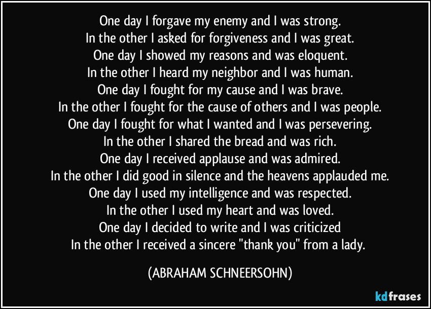 One day I forgave my enemy and I was strong.
In the other I asked for forgiveness and I was great.
One day I showed my reasons and was eloquent.
In the other I heard my neighbor and I was human.
One day I fought for my cause and I was brave.
In the other I fought for the cause of others and I was people.
One day I fought for what I wanted and I was persevering.
In the other I shared the bread and was rich.
One day I received applause and was admired.
In the other I did good in silence and the heavens applauded me.
One day I used my intelligence and was respected.
In the other I used my heart and was loved.
One day I decided to write and I was criticized
In the other I received a sincere "thank you" from a lady. (ABRAHAM SCHNEERSOHN)
