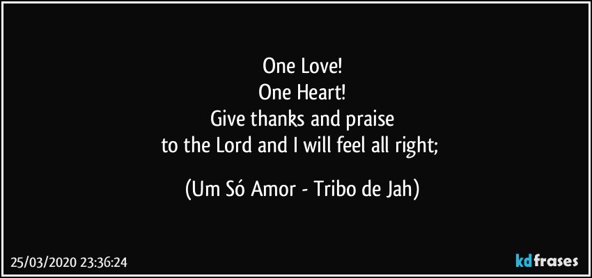 One Love!
One Heart!
Give thanks and praise
to the Lord and I will feel all right; (Um Só Amor - Tribo de Jah)