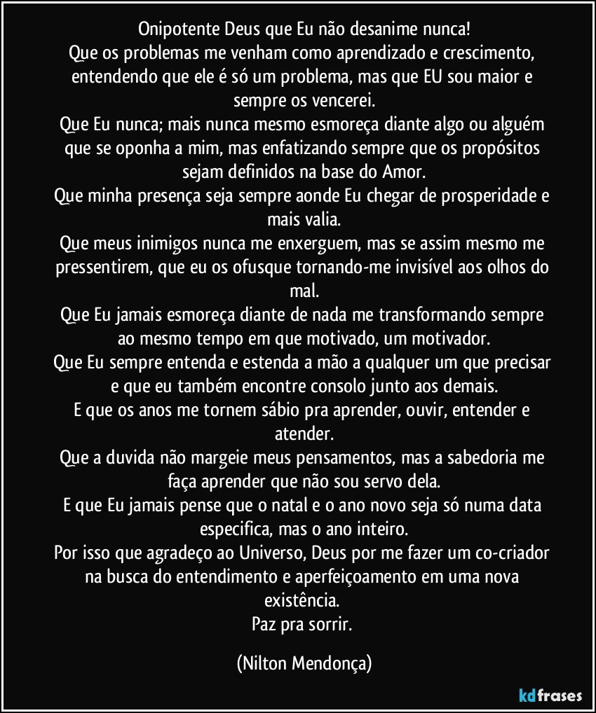 Onipotente Deus que Eu não desanime nunca!
Que os problemas me venham como aprendizado e crescimento, entendendo que ele é só um problema, mas que EU sou maior e sempre os vencerei.
Que Eu nunca; mais nunca mesmo esmoreça diante algo ou alguém que se oponha a mim,  mas enfatizando sempre que os propósitos sejam definidos na base do Amor.
Que minha presença seja sempre aonde Eu chegar de prosperidade e mais valia.
Que meus inimigos nunca me enxerguem, mas se assim mesmo me pressentirem, que eu os ofusque tornando-me invisível aos olhos do mal.
Que Eu jamais esmoreça diante de nada me transformando sempre ao mesmo tempo em que motivado, um motivador.
Que Eu sempre entenda e estenda a mão a qualquer um que precisar e que eu também encontre consolo junto aos demais.
E que os anos me tornem sábio pra aprender, ouvir, entender e atender.
Que a duvida não margeie meus pensamentos, mas a sabedoria me faça aprender que não sou servo dela.
E que Eu jamais pense que o natal e o ano novo seja só numa data especifica, mas o ano inteiro.
Por isso que agradeço ao Universo, Deus por me fazer um co-criador na busca do entendimento e aperfeiçoamento em uma nova existência.  
Paz pra sorrir. (Nilton Mendonça)