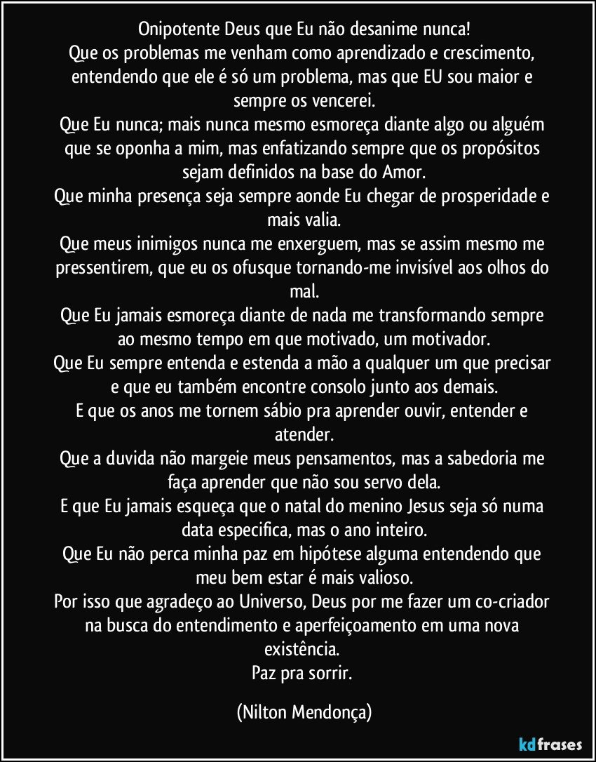 Onipotente Deus que Eu não desanime nunca!
Que os problemas me venham como aprendizado e crescimento, entendendo que ele é só um problema, mas que EU sou maior e sempre os vencerei.
Que Eu nunca; mais nunca mesmo esmoreça diante algo ou alguém que se oponha a mim,  mas enfatizando sempre que os propósitos sejam definidos na base do Amor.
Que minha presença seja sempre aonde Eu chegar de prosperidade e mais valia.
Que meus inimigos nunca me enxerguem, mas se assim mesmo me pressentirem, que eu os ofusque tornando-me invisível aos olhos do mal.
Que Eu jamais esmoreça diante de nada me transformando sempre ao mesmo tempo em que motivado, um motivador.
Que Eu sempre entenda e estenda a mão a qualquer um que precisar e que eu também encontre consolo junto aos demais.
E que os anos me tornem sábio pra aprender  ouvir, entender e atender.
Que a duvida não margeie meus pensamentos, mas a sabedoria me faça aprender que não sou servo dela.
E que Eu jamais esqueça que o natal do menino Jesus seja só numa data especifica, mas o ano inteiro.
Que Eu não perca minha paz em hipótese alguma entendendo que meu bem estar é mais valioso.
Por isso que agradeço ao Universo, Deus por me fazer um co-criador na busca do entendimento e aperfeiçoamento em uma nova existência.  
Paz pra sorrir. (Nilton Mendonça)