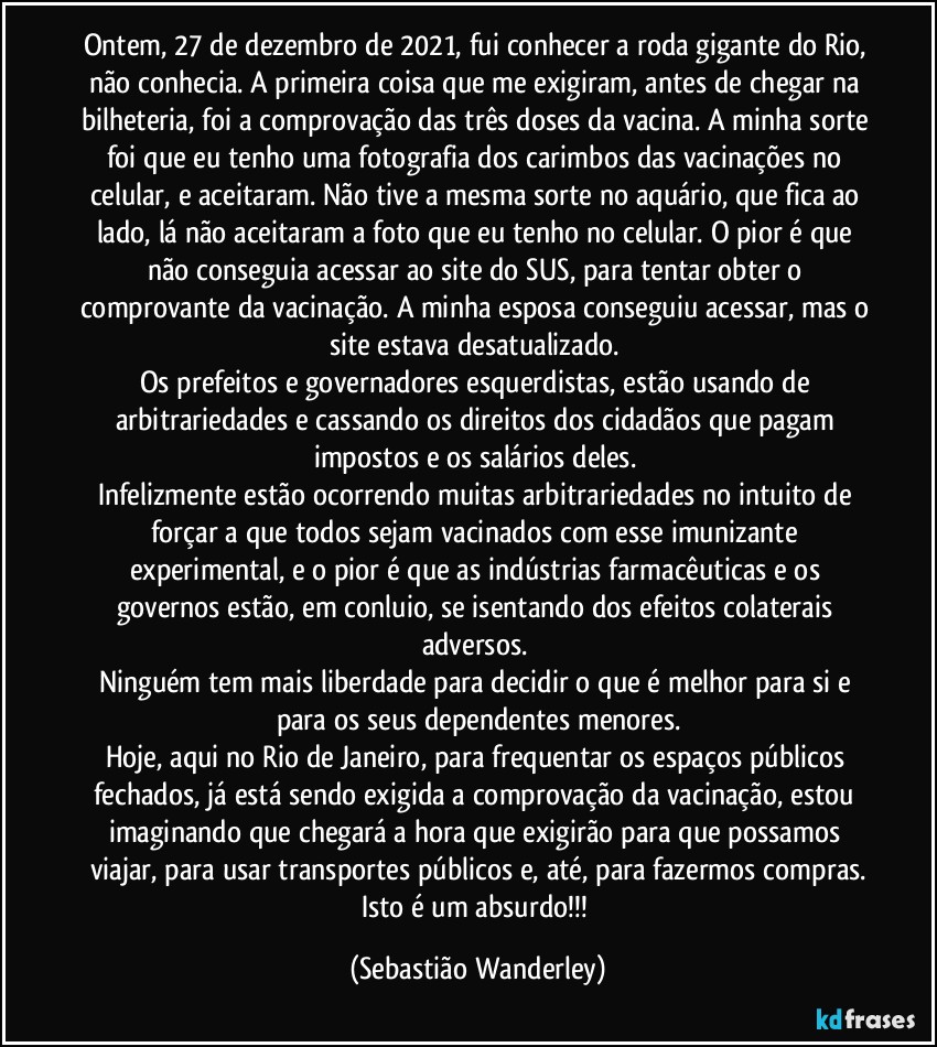 Ontem, 27 de dezembro de 2021, fui conhecer a roda gigante do Rio, não conhecia. A primeira coisa que me exigiram, antes de chegar na bilheteria, foi a comprovação das três doses da vacina. A minha sorte foi que eu tenho uma fotografia dos carimbos das vacinações no celular, e aceitaram. Não tive a mesma sorte no aquário, que fica ao lado, lá não aceitaram a foto que eu tenho no celular. O pior é que não conseguia acessar ao site do SUS, para tentar obter o comprovante da vacinação. A minha esposa conseguiu acessar, mas o site estava desatualizado. 
Os prefeitos e governadores esquerdistas, estão usando de arbitrariedades e cassando os direitos dos cidadãos que pagam impostos e os salários deles. 
Infelizmente estão ocorrendo muitas arbitrariedades no intuito de forçar a que todos sejam vacinados com esse imunizante experimental, e o pior é que as indústrias farmacêuticas e os governos estão, em conluio, se isentando dos efeitos colaterais adversos. 
Ninguém tem mais liberdade para decidir o que é melhor para si e para os seus dependentes menores.
Hoje, aqui no Rio de Janeiro, para frequentar os espaços públicos fechados, já está sendo exigida a comprovação da vacinação, estou imaginando que chegará a hora que exigirão para que possamos viajar, para usar transportes públicos e, até, para fazermos compras.
Isto é um absurdo!!! (Sebastião Wanderley)