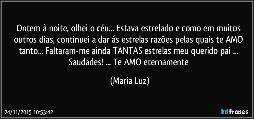 Ontem à noite, olhei o céu... Estava estrelado e como em muitos outros dias, continuei a dar ás estrelas razões pelas quais te AMO tanto... Faltaram-me ainda TANTAS estrelas meu querido pai  ... Saudades! ... Te AMO eternamente (Maria Luz)