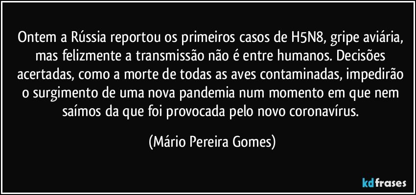 Ontem a Rússia reportou os primeiros casos de H5N8, gripe aviária, mas felizmente a transmissão não é entre humanos. Decisões acertadas, como a morte de todas as aves contaminadas, impedirão o surgimento de uma nova pandemia num momento em que nem saímos da que foi provocada pelo novo coronavírus. (Mário Pereira Gomes)