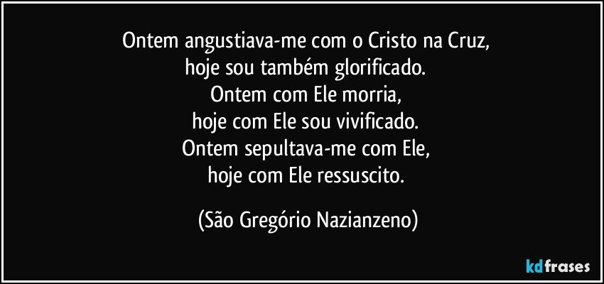 Ontem angustiava-me com o Cristo na Cruz, 
hoje sou também glorificado. 
Ontem com Ele morria, 
hoje com Ele sou vivificado. 
Ontem sepultava-me com Ele, 
hoje com Ele ressuscito. (São Gregório Nazianzeno)