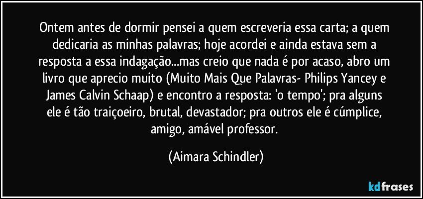 Ontem antes de dormir pensei a quem escreveria essa carta; a quem dedicaria as minhas palavras; hoje acordei e ainda estava sem a resposta a essa indagação...mas creio que nada é por acaso, abro um livro que aprecio muito (Muito Mais Que Palavras- Philips Yancey e James Calvin Schaap)  e encontro a resposta: 'o tempo'; pra alguns ele é tão traiçoeiro, brutal, devastador; pra outros ele é cúmplice, amigo, amável professor. (Aimara Schindler)