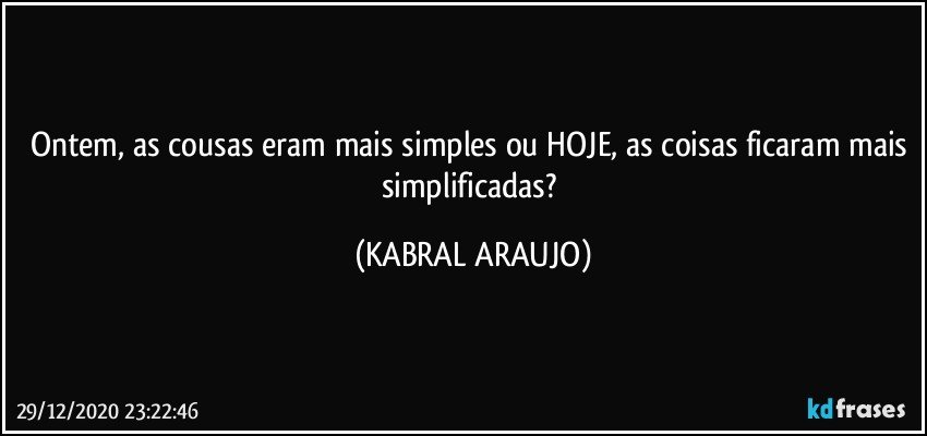 Ontem, as cousas eram mais simples ou HOJE, as coisas ficaram mais simplificadas? (KABRAL ARAUJO)