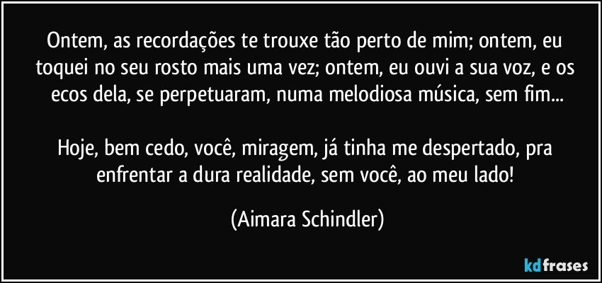 Ontem, as recordações te trouxe  tão perto de mim; ontem, eu toquei no seu rosto mais uma vez; ontem, eu ouvi a sua voz, e os ecos dela, se perpetuaram, numa melodiosa música, sem fim...

Hoje, bem cedo, você, miragem, já tinha me despertado, pra enfrentar a dura realidade, sem você, ao meu lado! (Aimara Schindler)