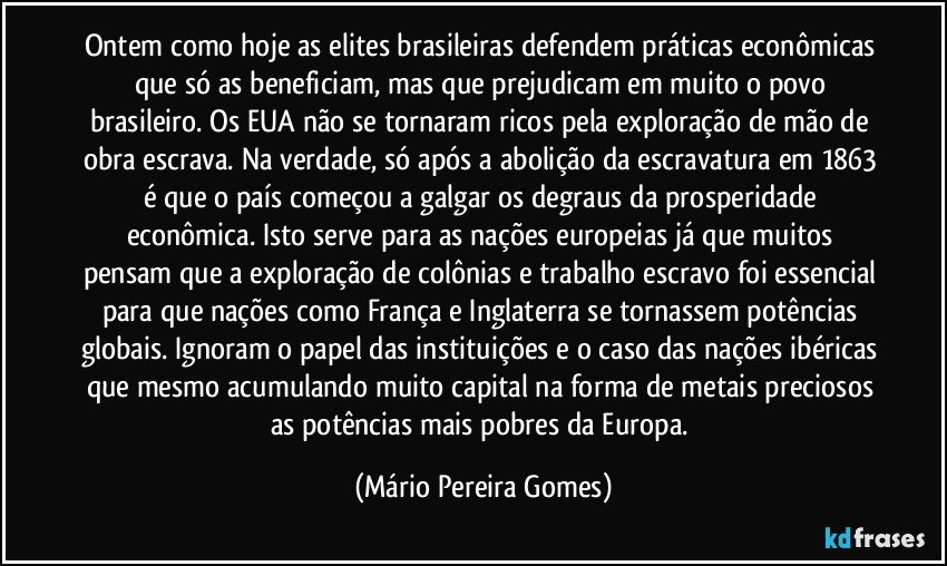 Ontem como hoje as elites brasileiras defendem práticas econômicas que só as beneficiam, mas que prejudicam em muito o povo brasileiro. Os EUA não se tornaram ricos pela exploração de mão de obra escrava. Na verdade, só após a abolição da escravatura em 1863 é que o país começou a galgar os degraus da prosperidade econômica. Isto serve para as nações europeias já que muitos pensam que a exploração de colônias e trabalho escravo foi essencial para que nações como França e Inglaterra se tornassem potências globais. Ignoram o papel das instituições e o caso das nações ibéricas que mesmo acumulando muito capital na forma de metais preciosos as potências mais pobres da Europa. (Mário Pereira Gomes)